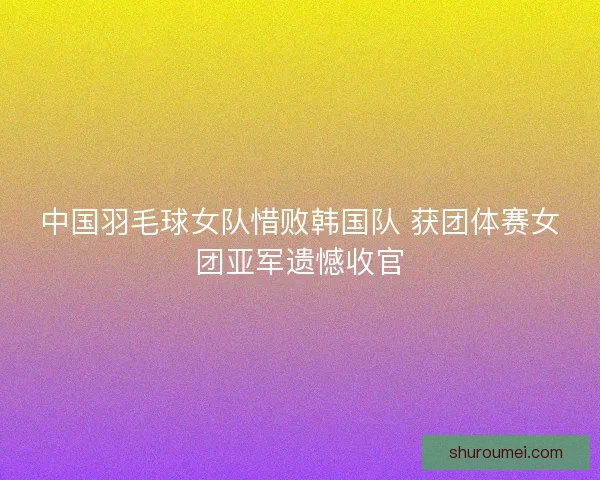 中国羽毛球女队惜败韩国队 获团体赛女团亚军遗憾收官 中国羽毛球女队惜败韩国队 获团体赛女团亚军遗憾收官