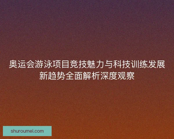 奥运会游泳项目竞技魅力与科技训练发展新趋势全面解析深度观察