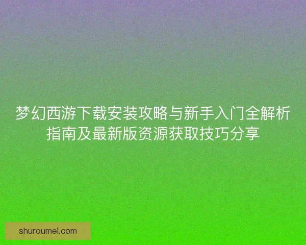 梦幻西游下载安装攻略与新手入门全解析指南及最新版资源获取技巧分享