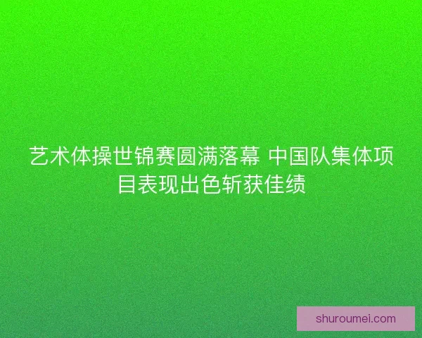 艺术体操世锦赛圆满落幕 中国队集体项目表现出色斩获佳绩