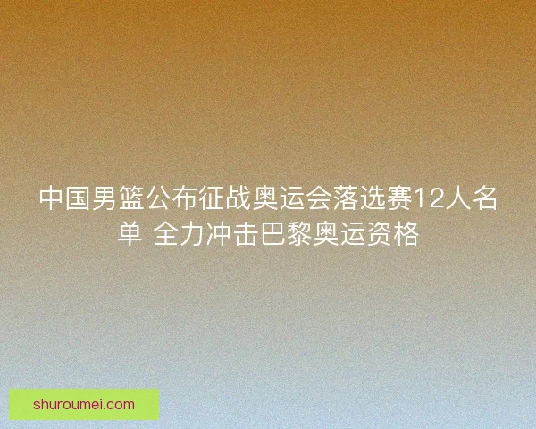 中国男篮公布征战奥运会落选赛12人名单 全力冲击巴黎奥运资格