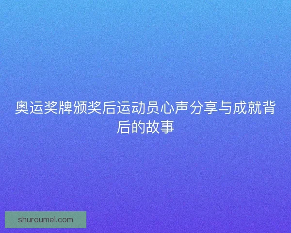 奥运奖牌颁奖后运动员心声分享与成就背后的故事