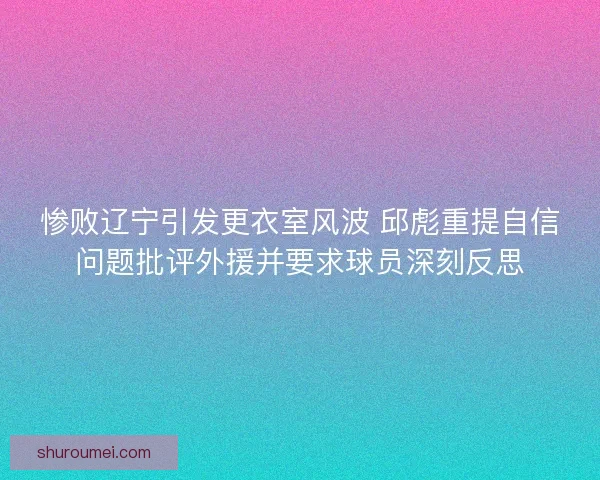惨败辽宁引发更衣室风波 邱彪重提自信问题批评外援并要求球员深刻反思