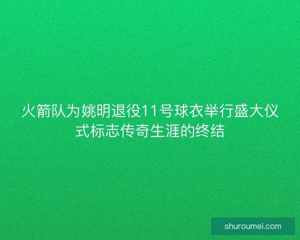 火箭队为姚明退役11号球衣举行盛大仪式标志传奇生涯的终结
