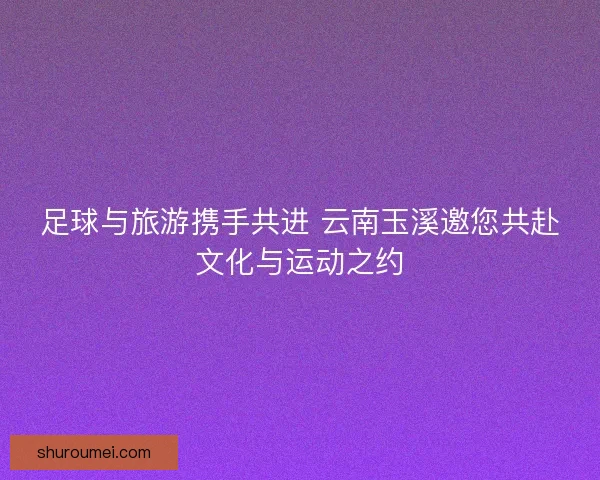 足球与旅游携手共进 云南玉溪邀您共赴文化与运动之约