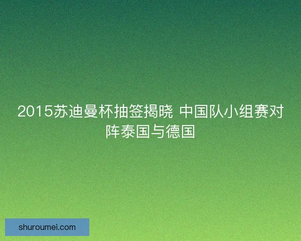 2015苏迪曼杯抽签揭晓 中国队小组赛对阵泰国与德国