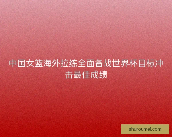 中国女篮海外拉练全面备战世界杯目标冲击最佳成绩