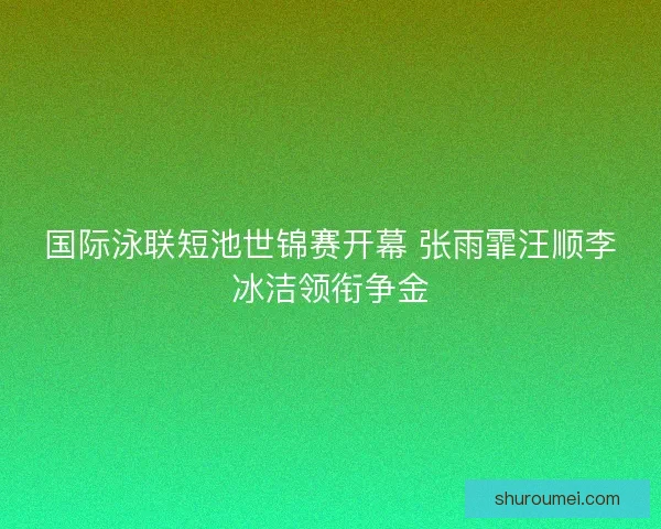 国际泳联短池世锦赛开幕 张雨霏汪顺李冰洁领衔争金