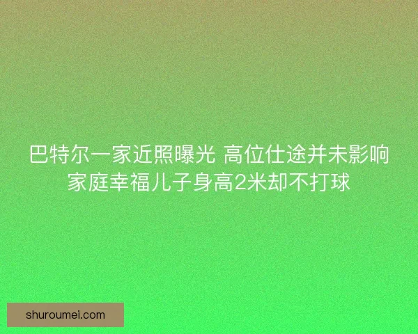 巴特尔一家近照曝光 高位仕途并未影响家庭幸福儿子身高2米却不打球