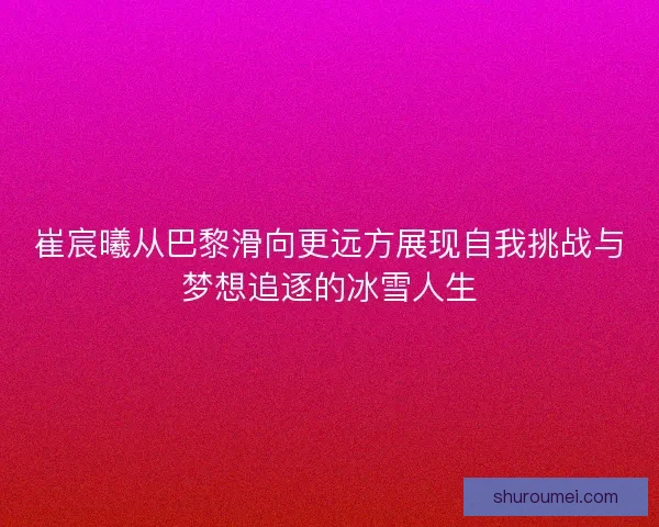 崔宸曦从巴黎滑向更远方展现自我挑战与梦想追逐的冰雪人生