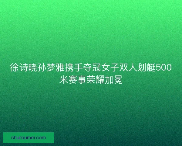 徐诗晓孙梦雅携手夺冠女子双人划艇500米赛事荣耀加冕