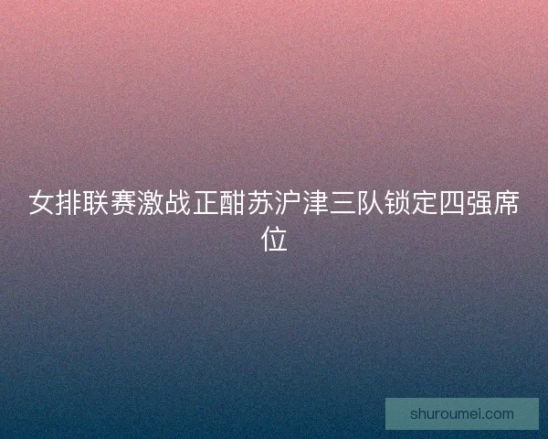 女排联赛激战正酣苏沪津三队锁定四强席位