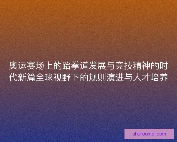 奥运赛场上的跆拳道发展与竞技精神的时代新篇全球视野下的规则演进与人才培养