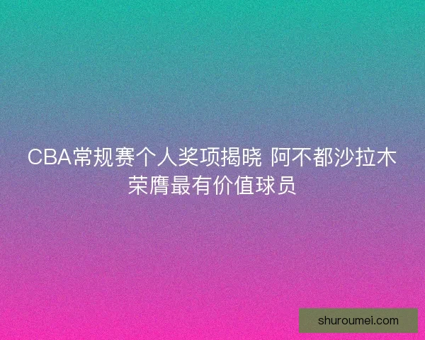 CBA常规赛个人奖项揭晓 阿不都沙拉木荣膺最有价值球员
