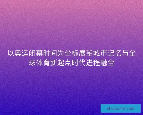 以奥运闭幕时间为坐标展望城市记忆与全球体育新起点时代进程融合