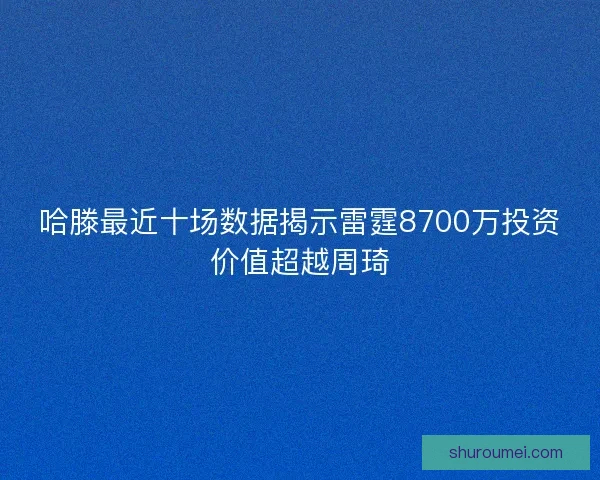 哈滕最近十场数据揭示雷霆8700万投资价值超越周琦