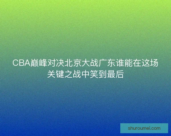 CBA巅峰对决北京大战广东谁能在这场关键之战中笑到最后